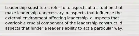 Leadership substitutes refer to a. aspects of a situation that make leadership unnecessary. b. aspects that influence the external environment affecting leadership. c. aspects that overlook a crucial component of the leadership construct. d. aspects that hinder a leader's ability to act a particular way.