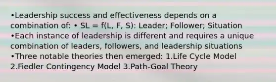 •Leadership success and effectiveness depends on a combination of: • SL = f(L, F, S): Leader; Follower; Situation •Each instance of leadership is different and requires a unique combination of leaders, followers, and leadership situations •Three notable theories then emerged: 1.Life Cycle Model 2.Fiedler Contingency Model 3.Path-Goal Theory