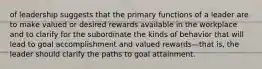 of leadership suggests that the primary functions of a leader are to make valued or desired rewards available in the workplace and to clarify for the subordinate the kinds of behavior that will lead to goal accomplishment and valued rewards—that is, the leader should clarify the paths to goal attainment.