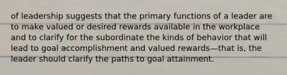 of leadership suggests that the primary functions of a leader are to make valued or desired rewards available in the workplace and to clarify for the subordinate the kinds of behavior that will lead to goal accomplishment and valued rewards—that is, the leader should clarify the paths to goal attainment.