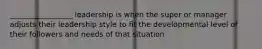 _________________ leadership is when the super or manager adjusts their leadership style to fit the developmental level of their followers and needs of that situation