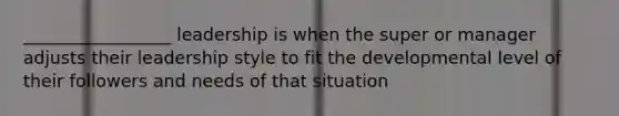 _________________ leadership is when the super or manager adjusts their leadership style to fit the developmental level of their followers and needs of that situation