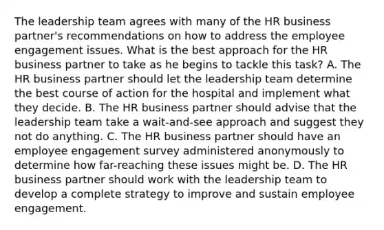 The leadership team agrees with many of the HR business partner's recommendations on how to address the employee engagement issues. What is the best approach for the HR business partner to take as he begins to tackle this task? A. The HR business partner should let the leadership team determine the best course of action for the hospital and implement what they decide. B. The HR business partner should advise that the leadership team take a wait-and-see approach and suggest they not do anything. C. The HR business partner should have an employee engagement survey administered anonymously to determine how far-reaching these issues might be. D. The HR business partner should work with the leadership team to develop a complete strategy to improve and sustain employee engagement.