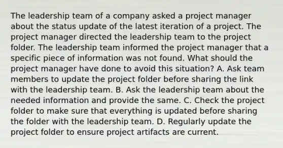 The leadership team of a company asked a project manager about the status update of the latest iteration of a project. The project manager directed the leadership team to the project folder. The leadership team informed the project manager that a specific piece of information was not found. What should the project manager have done to avoid this situation? A. Ask team members to update the project folder before sharing the link with the leadership team. B. Ask the leadership team about the needed information and provide the same. C. Check the project folder to make sure that everything is updated before sharing the folder with the leadership team. D. Regularly update the project folder to ensure project artifacts are current.