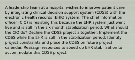 A leadership team at a hospital wishes to improve patient care by integrating clinical decision support system (CDSS) with the electronic health records (EHR) system. The chief information officer (CIO) is resisting this because the EHR system just went live and is still in the six-month stabilization period. What should the CIO do? Decline the CDSS project altogether. Implement the CDSS while the EHR is still in the stabilization period. Identify project constraints and place the CDSS on future project calendar. Reassign resources to speed up EHR stabilization to accommodate this CDSS project.