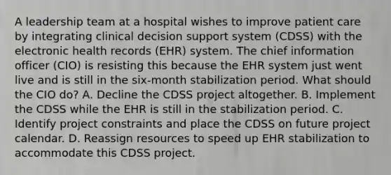 A leadership team at a hospital wishes to improve patient care by integrating clinical decision support system (CDSS) with the electronic health records (EHR) system. The chief information officer (CIO) is resisting this because the EHR system just went live and is still in the six-month stabilization period. What should the CIO do? A. Decline the CDSS project altogether. B. Implement the CDSS while the EHR is still in the stabilization period. C. Identify project constraints and place the CDSS on future project calendar. D. Reassign resources to speed up EHR stabilization to accommodate this CDSS project.