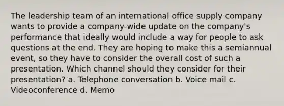 The leadership team of an international office supply company wants to provide a company-wide update on the company's performance that ideally would include a way for people to ask questions at the end. They are hoping to make this a semiannual event, so they have to consider the overall cost of such a presentation. Which channel should they consider for their presentation? a. Telephone conversation b. Voice mail c. Videoconference d. Memo