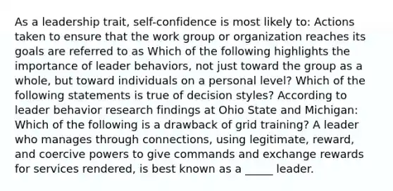 As a leadership trait, self-confidence is most likely to: Actions taken to ensure that the work group or organization reaches its goals are referred to as Which of the following highlights the importance of leader behaviors, not just toward the group as a whole, but toward individuals on a personal level? Which of the following statements is true of decision styles? According to leader behavior research findings at Ohio State and Michigan: Which of the following is a drawback of grid training? A leader who manages through connections, using legitimate, reward, and coercive powers to give commands and exchange rewards for services rendered, is best known as a _____ leader.