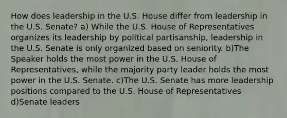 How does leadership in the U.S. House differ from leadership in the U.S. Senate? a) While the U.S. House of Representatives organizes its leadership by political partisanship, leadership in the U.S. Senate is only organized based on seniority. b)The Speaker holds the most power in the U.S. House of Representatives, while the majority party leader holds the most power in the U.S. Senate. c)The U.S. Senate has more leadership positions compared to the U.S. House of Representatives d)Senate leaders