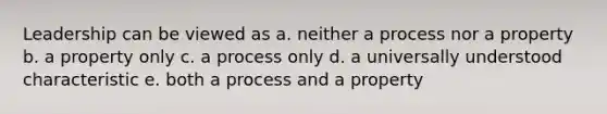 Leadership can be viewed as a. neither a process nor a property b. a property only c. a process only d. a universally understood characteristic e. both a process and a property