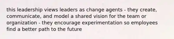 this leadership views leaders as change agents - they create, communicate, and model a shared vision for the team or organization - they encourage experimentation so employees find a better path to the future