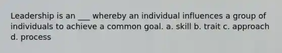 Leadership is an ___ whereby an individual influences a group of individuals to achieve a common goal. a. skill b. trait c. approach d. process