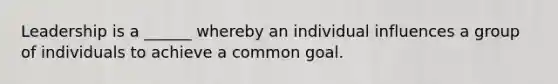 Leadership is a ______ whereby an individual influences a group of individuals to achieve a common goal.