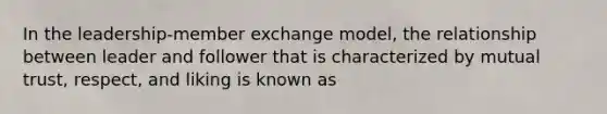 In the leadership-member exchange model, the relationship between leader and follower that is characterized by mutual trust, respect, and liking is known as