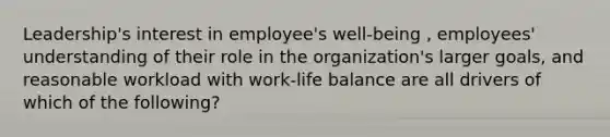 Leadership's interest in employee's well-being , employees' understanding of their role in the organization's larger goals, and reasonable workload with work-life balance are all drivers of which of the following?