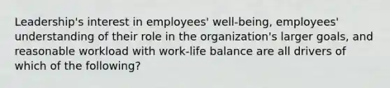 Leadership's interest in employees' well-being, employees' understanding of their role in the organization's larger goals, and reasonable workload with work-life balance are all drivers of which of the following?