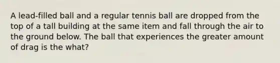 A lead-filled ball and a regular tennis ball are dropped from the top of a tall building at the same item and fall through the air to the ground below. The ball that experiences the greater amount of drag is the what?