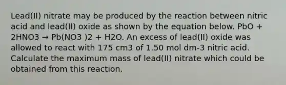 Lead(II) nitrate may be produced by the reaction between nitric acid and lead(II) oxide as shown by the equation below. PbO + 2HNO3 → Pb(NO3 )2 + H2O. An excess of lead(II) oxide was allowed to react with 175 cm3 of 1.50 mol dm-3 nitric acid. Calculate the maximum mass of lead(II) nitrate which could be obtained from this reaction.