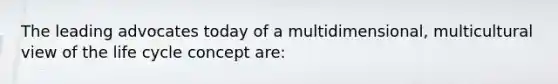 The leading advocates today of a multidimensional, multicultural view of the life cycle concept are: