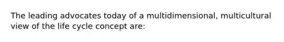 ​The leading advocates today of a multidimensional, multicultural view of the life cycle concept are: