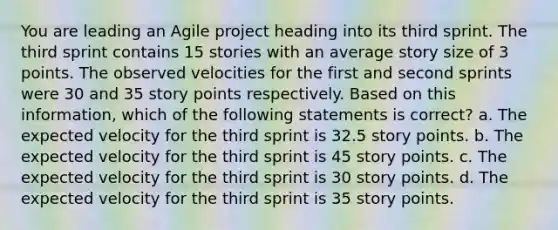 You are leading an Agile project heading into its third sprint. The third sprint contains 15 stories with an average story size of 3 points. The observed velocities for the first and second sprints were 30 and 35 story points respectively. Based on this information, which of the following statements is correct? a. The expected velocity for the third sprint is 32.5 story points. b. The expected velocity for the third sprint is 45 story points. c. The expected velocity for the third sprint is 30 story points. d. The expected velocity for the third sprint is 35 story points.