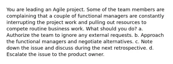 You are leading an Agile project. Some of the team members are complaining that a couple of functional managers are constantly interrupting the project work and pulling out resources to compete routine business work. What should you do? a. Authorize the team to ignore any external requests. b. Approach the functional managers and negotiate alternatives. c. Note down the issue and discuss during the next retrospective. d. Escalate the issue to the product owner.