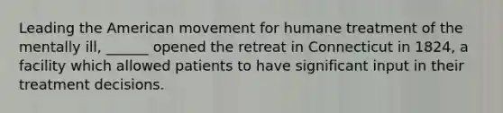 Leading the American movement for humane treatment of the mentally ill, ______ opened the retreat in Connecticut in 1824, a facility which allowed patients to have significant input in their treatment decisions.