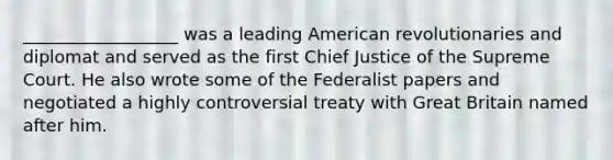 __________________ was a leading American revolutionaries and diplomat and served as the first Chief Justice of the Supreme Court. He also wrote some of the Federalist papers and negotiated a highly controversial treaty with Great Britain named after him.