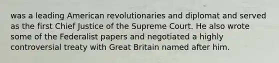 was a leading American revolutionaries and diplomat and served as the first Chief Justice of the Supreme Court. He also wrote some of the Federalist papers and negotiated a highly controversial treaty with Great Britain named after him.