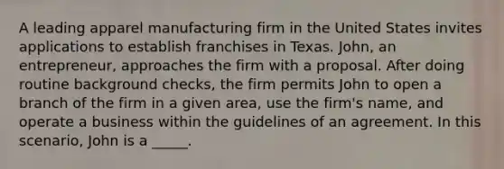 A leading apparel manufacturing firm in the United States invites applications to establish franchises in Texas. John, an entrepreneur, approaches the firm with a proposal. After doing routine background checks, the firm permits John to open a branch of the firm in a given area, use the firm's name, and operate a business within the guidelines of an agreement. In this scenario, John is a _____.