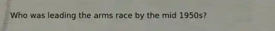 Who was leading the arms race by the mid 1950s?