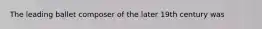 The leading ballet composer of the later 19th century was