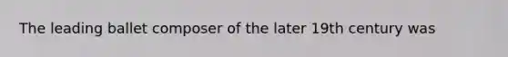 The leading ballet composer of the later 19th century was