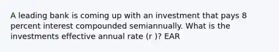 A leading bank is coming up with an investment that pays 8 percent interest compounded semiannually. What is the investments effective annual rate (r )? EAR