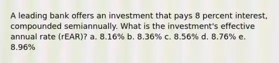 A leading bank offers an investment that pays 8 percent interest, compounded semiannually. What is the investment's effective annual rate (rEAR)? a. 8.16% b. 8.36% c. 8.56% d. 8.76% e. 8.96%