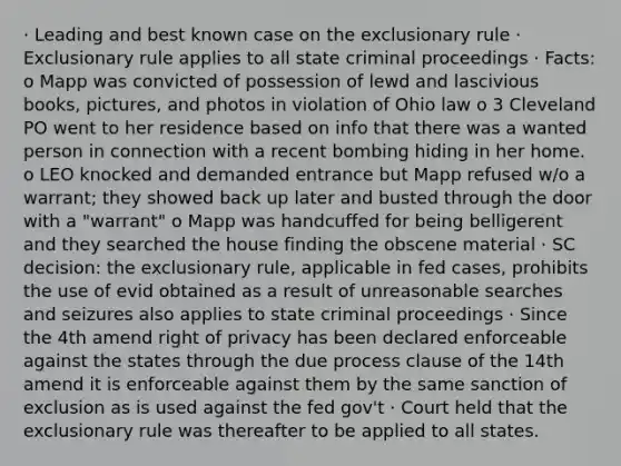 · Leading and best known case on the exclusionary rule · Exclusionary rule applies to all state criminal proceedings · Facts: o Mapp was convicted of possession of lewd and lascivious books, pictures, and photos in violation of Ohio law o 3 Cleveland PO went to her residence based on info that there was a wanted person in connection with a recent bombing hiding in her home. o LEO knocked and demanded entrance but Mapp refused w/o a warrant; they showed back up later and busted through the door with a "warrant" o Mapp was handcuffed for being belligerent and they searched the house finding the obscene material · SC decision: the exclusionary rule, applicable in fed cases, prohibits the use of evid obtained as a result of unreasonable searches and seizures also applies to state criminal proceedings · Since the 4th amend right of privacy has been declared enforceable against the states through the due process clause of the 14th amend it is enforceable against them by the same sanction of exclusion as is used against the fed gov't · Court held that the exclusionary rule was thereafter to be applied to all states.