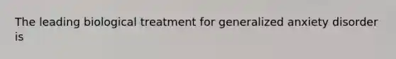 The leading biological treatment for generalized anxiety disorder is