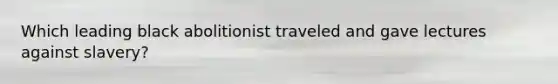 Which leading black abolitionist traveled and gave lectures against slavery?