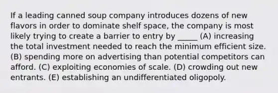 If a leading canned soup company introduces dozens of new flavors in order to dominate shelf space, the company is most likely trying to create a barrier to entry by _____ (A) increasing the total investment needed to reach the minimum efficient size. (B) spending more on advertising than potential competitors can afford. (C) exploiting economies of scale. (D) crowding out new entrants. (E) establishing an undifferentiated oligopoly.