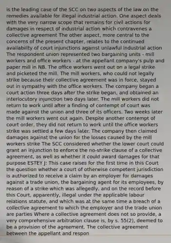 is the leading case of the SCC on two aspects of the law on the remedies available for illegal industrial action. One aspect deals with the very narrow scope that remains for civil actions for damages in respect of industrial action which contravenes a collective agreement The other aspect, more central to the concerns of the present chapter, relates to the continued availability of court injunctions against unlawful industrial action The respondent union represented two bargaining units - mill workers and office workers - at the appellant company's pulp and paper mill in NB. The office workers went out on a legal strike and picketed the mill. The mill workers, who could not legally strike because their collective agreement was in force, stayed out in sympathy with the office workers. The company began a court action three days after the strike began, and obtained an interlocutory injunction two days later. The mill workers did not return to work until after a finding of contempt of court was made against the union and three of its officers. Two weeks later the mill workers went out again. Despite another contempt of court order, they did not return to work until the office workers strike was settled a few days later. The company then claimed damages against the union for the losses caused by the mill workers strike The SCC considered whether the lower court could grant an injunction to enforce the no-strike clause of a collective agreement, as well as whether it could award damages for that purpose ESTEY J: This case raises for the first time in this Court the question whether a court of otherwise competent jurisdiction is authorized to receive a claim by an employer for damages against a trade union, the bargaining agent for its employees, by reason of a strike which was allegedly, and on the record before this Court, apparently, illegal under the applicable labour relations statute, and which was at the same time a breach of a collective agreement to which the employer and the trade union are parties Where a collective agreement does not so provide, a very comprehensive arbitration clause is, by s. 55(2), deemed to be a provision of the agreement. The collective agreement between the appellant and respon