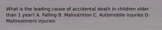 What is the leading cause of accidental death in children older than 1 year? A. Falling B. Malnutrition C. Automobile injuries D. Maltreatment injuries