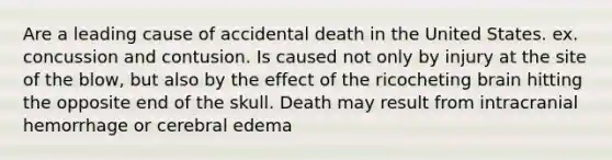 Are a leading cause of accidental death in the United States. ex. concussion and contusion. Is caused not only by injury at the site of the blow, but also by the effect of the ricocheting brain hitting the opposite end of the skull. Death may result from intracranial hemorrhage or cerebral edema