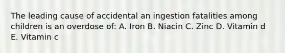 The leading cause of accidental an ingestion fatalities among children is an overdose of: A. Iron B. Niacin C. Zinc D. Vitamin d E. Vitamin c