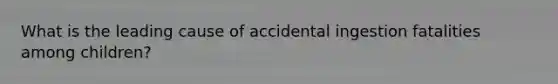 What is the leading cause of accidental ingestion fatalities among children?