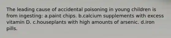 The leading cause of accidental poisoning in young children is from ingesting: a.paint chips. b.calcium supplements with excess vitamin D. c.houseplants with high amounts of arsenic. d.iron pills.