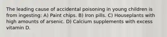 The leading cause of accidental poisoning in young children is from ingesting: A) Paint chips. B) Iron pills. C) Houseplants with high amounts of arsenic. D) Calcium supplements with excess vitamin D.