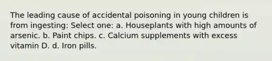 The leading cause of accidental poisoning in young children is from ingesting: Select one: a. Houseplants with high amounts of arsenic. b. Paint chips. c. Calcium supplements with excess vitamin D. d. Iron pills.