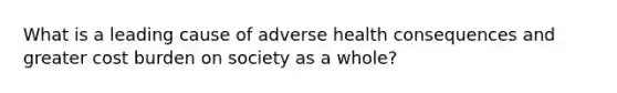 What is a leading cause of adverse health consequences and greater cost burden on society as a whole?