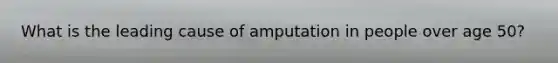 What is the leading cause of amputation in people over age 50?