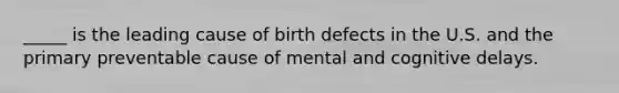 _____ is the leading cause of birth defects in the U.S. and the primary preventable cause of mental and cognitive delays.